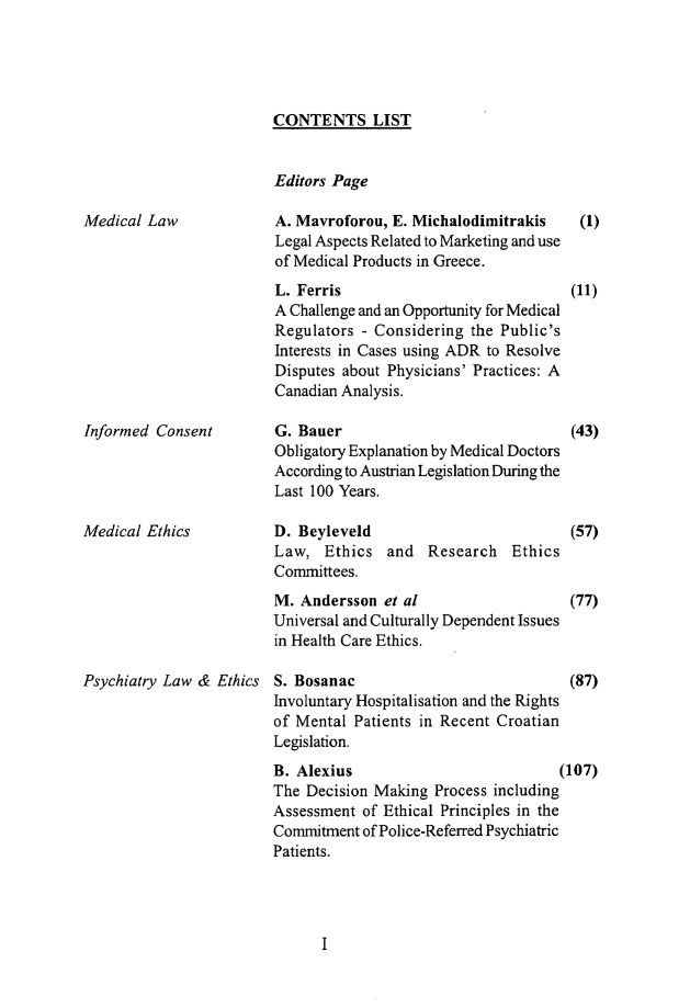 handle is hein.journals/mlv21 and id is 1 raw text is: 





CONTENTS LIST


Editors Page


Medical Law


Informed Consent




Medical Ethics


Psychiatry Law & Ethics


A. Mavroforou, E. Michalodimitrakis
Legal Aspects Related to Marketing and use
of Medical Products in Greece.
L. Ferris
A Challenge and an Opportunity for Medical
Regulators - Considering the Public's
Interests in Cases using ADR to Resolve
Disputes about Physicians' Practices: A
Canadian Analysis.

G. Bauer
Obligatory Explanation by Medical Doctors
According to Austrian Legislation During the
Last 100 Years.

D. Beyleveld
Law, Ethics and Research Ethics
Committees.
M. Andersson et al
Universal and Culturally Dependent Issues
in Health Care Ethics.

S. Bosanac
Involuntary Hospitalisation and the Rights
of Mental Patients in Recent Croatian
Legislation.


(1)



(11)


(43)




(57)



(77)


(87)


B. Alexius                           (107)
The Decision Making Process including
Assessment of Ethical Principles in the
Commitment of Police-Referred Psychiatric
Patients.


I


