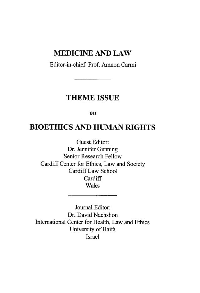 handle is hein.journals/mlv27 and id is 1 raw text is: 






        MEDICINE AND LAW
      Editor-in-chief: Prof. Amnon Carmi




            THEME ISSUE

                   on

BIOETHICS AND HUMAN RIGHTS

               Guest Editor:
            Dr. Jennifer Gunning
            Senior Research Fellow
   Cardiff Center for Ethics, Law and Society
            Cardiff Law School
                 Cardiff
                 Wales


International


  Journal Editor:
Dr. David Nachshon
Center for Health, Law and Ethics
University of Haifa
      Israel


