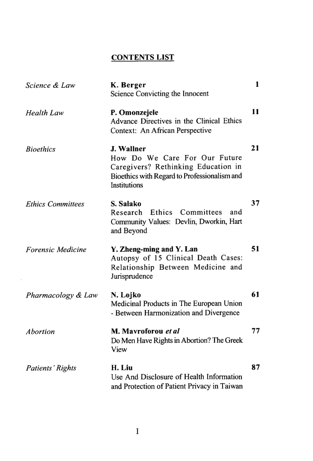 handle is hein.journals/mlv29 and id is 1 raw text is: 





CONTENTS LIST


Science & Law


Health Law



Bioethics


K. Berger
Science Convicting the Innocent

P. Omonzejele
Advance Directives in the Clinical Ethics
Context: An African Perspective

J. Wallner
How Do We Care For Our Future
Caregivers? Rethinking Education in
Bioethics with Regard to Professionalism and
Institutions


Ethics Committees


S. Salako
Research Ethics
Community Values:
and Beyond


37


Committees and
Devlin, Dworkin, Hart


Forensic Medicine




Pharmacology & Law



Abortion


Patients'Rights


Y. Zheng-ming and Y. Lan
Autopsy of 15 Clinical Death Cases:
Relationship Between Medicine and
Jurisprudence

N. Lojko
Medicinal Products in The European Union
- Between Harmonization and Divergence

M. Mavroforou et al
Do Men Have Rights in Abortion? The Greek
View

H. Liu
Use And Disclosure of Health Information
and Protection of Patient Privacy in Taiwan


I


1


11



21


51




61



77


87


