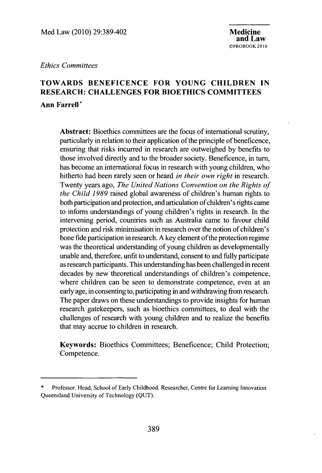 handle is hein.journals/mlv29 and id is 415 raw text is: 


Med Law (2010) 29:389-402                                  Medicine
                                                              and Law
                                                           OPROBOOK 2010

Ethics Committees

TOWARDS BENEFICENCE FOR YOUNG CHILDREN IN
RESEARCH: CHALLENGES FOR BIOETHICS COMMITTEES
Ann Farrell*


      Abstract: Bioethics committees are the focus of international scrutiny,
      particularly in relation to their application of the principle of beneficence,
      ensuring that risks incurred in research are outweighed by benefits to
      those involved directly and to the broader society. Beneficence, in turn,
      has become an international focus in research with young children, who
      hitherto had been rarely seen or heard in their own right in research.
      Twenty years ago, The United Nations Convention on the Rights of
      the Child 1989 raised global awareness of children's human rights to
      both participation and protection, and articulation of children's rights came
      to inform understandings of young children's rights in research. In the
      intervening period, countries such as Australia came to favour child
      protection and risk minimisation in research over the notion of children's
      bone fide participation in research. A key element ofthe protection regime
      was the theoretical understanding of young children as developmentally
      unable and, therefore, unfit to understand, consent to and fully participate
      as research participants. This understanding has been challenged in recent
      decades by new theoretical understandings of children's competence,
      where children can be seen to demonstrate competence, even at an
      early age, in consenting to, participating in and withdrawing from research.
      The paper draws on these understandings to provide insights for human
      research gatekeepers, such as bioethics committees, to deal with the
      challenges of research with young children and to realize the benefits
      that may accrue to children in research.

      Keywords: Bioethics Committees; Beneficence; Child Protection;
      Competence.



* Professor. Head, School of Early Childhood. Researcher, Centre for Learning Innovation
Queensland University of Technology (QUT).


389


