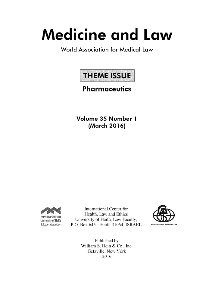 handle is hein.journals/mlv35 and id is 1 raw text is: 





Medicine and Law

       World Association for Medical Law


Pharmaceutics


Volume 35 Number 1
    (March 2016)


     International Center for
     Health, Law and Ethics
  University of Haifa, Law Faculty,
P.O. Box 6451, Haifa 31064, ISRAEL


WoddA~I.tk~to~ L


     Published by
William S. Hein & Co., Inc.
  Getzville, New York
        2016


J1~ U~2
~
  4~L~L~


