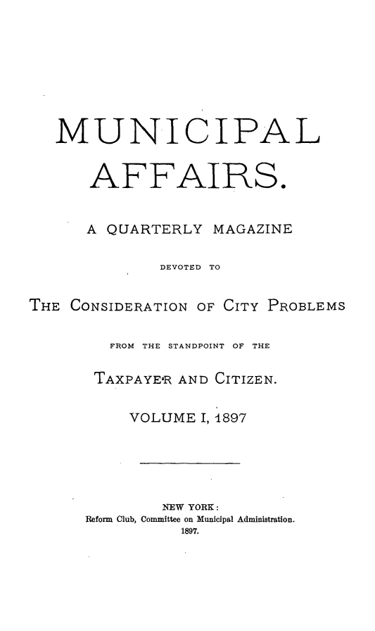 handle is hein.journals/mncplaffrs1 and id is 1 raw text is: MUNICIPAL
AFFAIRS.
A QUARTERLY MAGAZINE
DEVOTED TO
THE CONSIDERATION OF CITY PROBLEMS
FROM  THE STANDPOINT OF THE
TAXPAYE-R AND CITIZEN.
VOLUME I, 4897
NEW YORK:
Reform Club, Committee on Municipal Administration.
1897.


