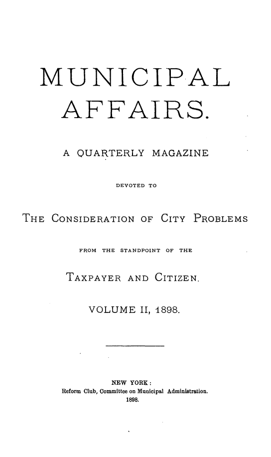 handle is hein.journals/mncplaffrs2 and id is 1 raw text is: MUNICIPAL
AFFAIRS.
A QUARTERLY MAGAZINE
DEVOTED TO
THE CONSIDERATION OF CITY PROBLEMS
FROM  THE STANDPOINT OF THE
TAXPAYER AND CITIZEN.
VOLUME II, 1898.
NEW YORK:
Reform Club, Committee on Municipal Administration.
1898.


