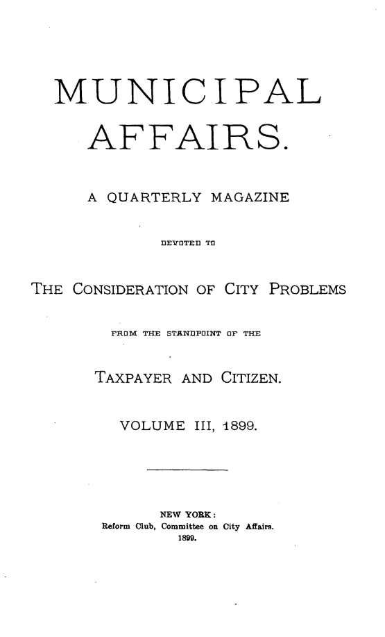 handle is hein.journals/mncplaffrs3 and id is 1 raw text is: MUNICIPAL
AFFAIRS.
A QUARTERLY MAGAZINE
DEVOTED TO
THE CONSIDERATION OF CITY PROBLEMS
FROM THE STANDPOINT OF THE

TAXPAYER

AND CITIZEN.

VOLUME        III, 1899.
NEW YORK:
Reform Club, Committee on City Affairs.
1899.


