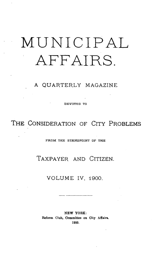 handle is hein.journals/mncplaffrs4 and id is 1 raw text is: MUNICIPAL
AFFAIRS.
A QUARTERLY MAGAZINE
DEVOTED TO

THE CONSIDERATION OF

CITY PROBLEMS

FROM THE STANDPOINT OF THE

TAXPAYER

AND CITIZEN.

VOLUME IV, 1900.
NEW YORK:
Reform Club, Committee on City Affairs.
1900.


