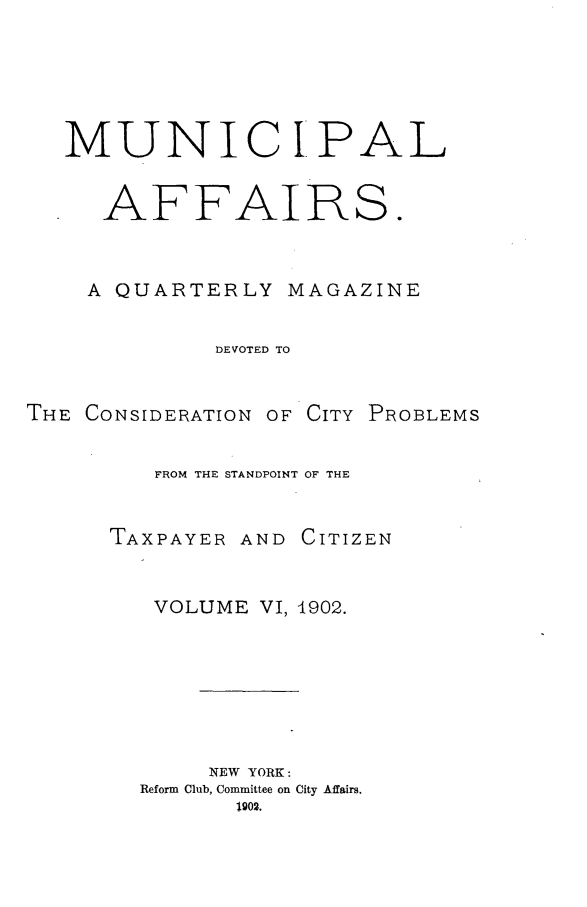 handle is hein.journals/mncplaffrs6 and id is 1 raw text is: MUNICI*PAL
AFFAIRS.
A QUARTERLY MAGAZINE
DEVOTED TO
THE CONSIDERATION OF CITY PROBLEMS
FROM THE STANDPOINT OF THE
TAXPAYER AND CITIZEN
VOLUME VI, 1902.
NEW YORK:
Reform Club, Committee on City Affairs.


