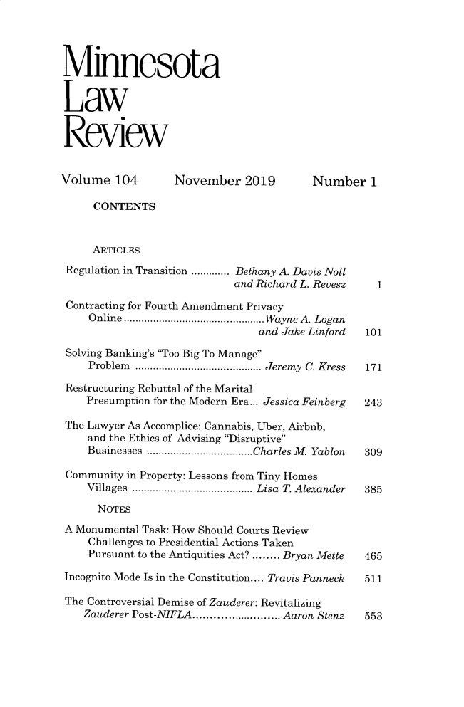 handle is hein.journals/mnlr104 and id is 1 raw text is: 




Minnesota


Law


Review


Volume   104       November   2019       Number 1

     CONTENTS



     ARTICLES
 Regulation in Transition .......Bethany A. Davis Noll
                            and Richard L. Revesz   1

 Contracting for Fourth Amendment Privacy
     Online .     .......................  Wayne A. Logan
                                and Jake Linford  101

 Solving Banking's Too Big To Manage
     Problem   ......................Jeremy C. Kress  171

 Restructuring Rebuttal of the Marital
    Presumption for the Modern Era... Jessica Feinberg  243

 The Lawyer As Accomplice: Cannabis, Uber, Airbnb,
    and the Ethics of Advising Disruptive
    Businesses    ..................Charles M. Yablon  309

 Community in Property: Lessons from Tiny Homes
    Villages  .....................Lisa T. Alexander  385

      NOTES
 A Monumental Task: How Should Courts Review
     Challenges to Presidential Actions Taken
     Pursuant to the Antiquities Act? ........ Bryan Mette  465

 Incognito Mode Is in the Constitution.... Travis Panneck  511

 The Controversial Demise of Zauderer: Revitalizing
    Zauderer Post-NIFLA.............. Aaron Stenz 553


