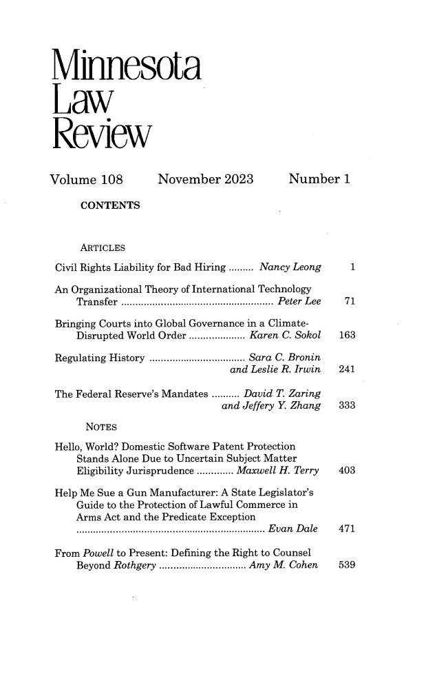 handle is hein.journals/mnlr108 and id is 1 raw text is: 





Minnesota


Law


Review


Volume   108       November   2023       Number 1

     CONTENTS


     ARTICLES

 Civil Rights Liability for Bad Hiring ......... Nancy Leong  1

 An Organizational Theory of International Technology
     Transfer ...................................................... Peter Lee 71

 Bringing Courts into Global Governance in a Climate-
     Disrupted World Order .................... Karen C. Sokol  163

 Regulating History .................................. Sara C. Bronin
                               and Leslie R. Irwin 241

 The Federal Reserve's Mandates .......... David T. Zaring
                              and Jeffery Y. Zhang 333

      NOTES

 Hello, World? Domestic Software Patent Protection
     Stands Alone Due to Uncertain Subject Matter
     Eligibility Jurisprudence ............. Maxwell H. Terry  403

 Help Me Sue a Gun Manufacturer: A State Legislator's
     Guide to the Protection of Lawful Commerce in
     Arms Act and the Predicate Exception
     ................................................................... Evan Dale 471

 From Powell to Present: Defining the Right to Counsel
     Beyond Rothgery ............................... Amy M. Cohen 539


