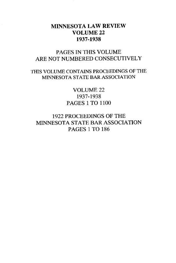 handle is hein.journals/mnlr22 and id is 1 raw text is: MINNESOTA LAW REVIEW
VOLUME 22
1937-1938
PAGES IN THIS VOLUME
ARE NOT NUMBERED CONSECUTIVELY
THIS VOLUME CONTAINS PROCEEDINGS OF THE
MINNESOTA STATE BAR ASSOCIATION
VOLUME 22
1937-1938
PAGES 1 TO 1100
1922 PROCEEDINGS OF THE
MINNESOTA STATE BAR ASSOCIATION
PAGES 1 TO 186


