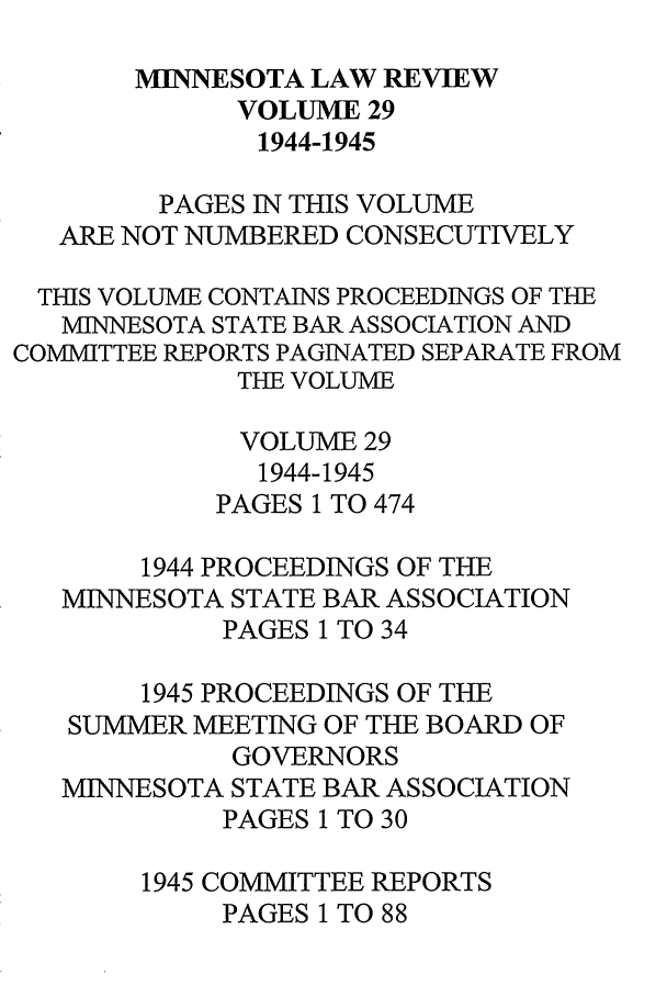 handle is hein.journals/mnlr29 and id is 1 raw text is: MINNESOTA LAW REVIEW
VOLUME 29
1944-1945
PAGES IN THIS VOLUME
ARE NOT NUMBERED CONSECUTIVELY
THIS VOLUME CONTAINS PROCEEDINGS OF THE
MINNESOTA STATE BAR ASSOCIATION AND
COMMITTEE REPORTS PAGINATED SEPARATE FROM
THE VOLUME
VOLUME 29
1944-1945
PAGES 1 TO 474
1944 PROCEEDINGS OF THE
MINNESOTA STATE BAR ASSOCIATION
PAGES 1 TO 34
1945 PROCEEDINGS OF THE
SUMMER MEETING OF THE BOARD OF
GOVERNORS
MINNESOTA STATE BAR ASSOCIATION
PAGES 1 TO 30
1945 COMMITTEE REPORTS
PAGES 1 TO 88


