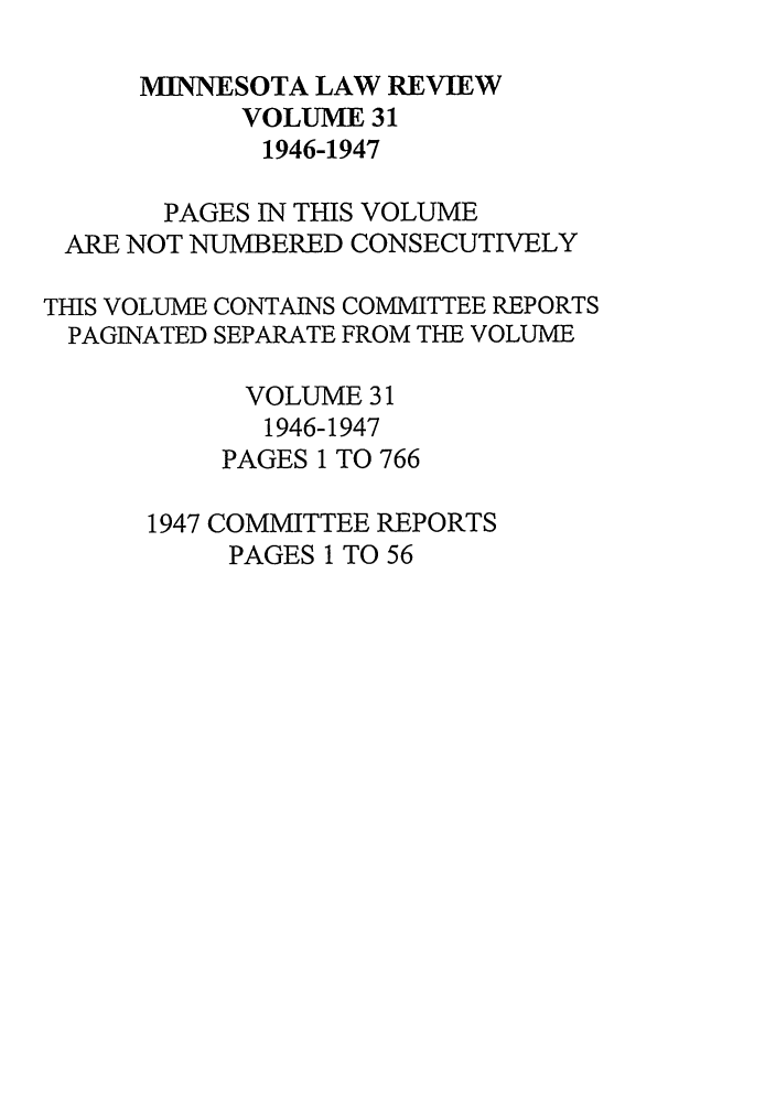 handle is hein.journals/mnlr31 and id is 1 raw text is: MINNESOTA LAW REVIEW
VOLUME 31
1946-1947
PAGES IN THIS VOLUME
ARE NOT NUMBERED CONSECUTIVELY
THIS VOLUME CONTAINS COMMITTEE REPORTS
PAGINATED SEPARATE FROM THE VOLUME
VOLUME 31
1946-1947
PAGES 1 TO 766
1947 COMMITTEE REPORTS
PAGES 1 TO 56


