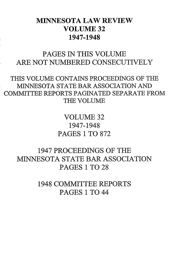 handle is hein.journals/mnlr32 and id is 1 raw text is: MINNESOTA LAW REVIEW
VOLUME 32
1947-1948
PAGES IN THIS VOLUME
ARE NOT NUMBERED CONSECUTIVELY
THIS VOLUME CONTAINS PROCEEDINGS OF TBE
MINNESOTA STATE BAR ASSOCIATION AND
COMMITTEE REPORTS PAGINATED SEPARATE FROM
TE VOLUME
VOLUME 32
1947-1948
PAGES 1 TO 872
1947 PROCEEDINGS OF THE
MINNESOTA STATE BAR ASSOCIATION
PAGES 1 TO 28
1948 COMMITTEE REPORTS
PAGES 1 TO 44


