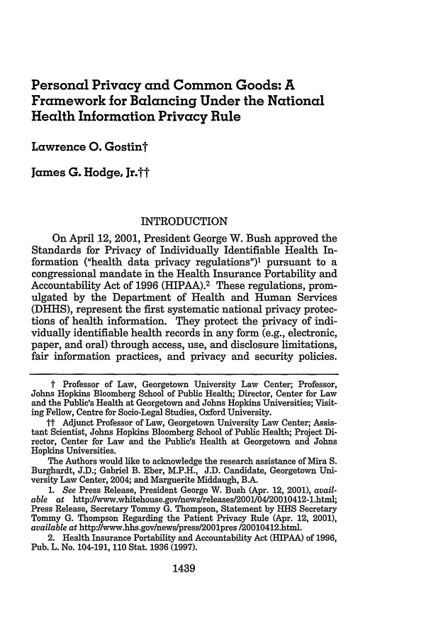 handle is hein.journals/mnlr86 and id is 1449 raw text is: Personal Privacy and Common Goods: A
Framework for Balancing Under the National
Health Information Privacy Rule
Lawrence 0. Gostint
James G. Hodge, Jr.tt
INTRODUCTION
On April 12, 2001, President George W. Bush approved the
Standards for Privacy of Individually Identifiable Health In-
formation (health data privacy regulations)' pursuant to a
congressional mandate in the Health Insurance Portability and
Accountability Act of 1996 (HIPAA).2 These regulations, prom-
ulgated by the Department of Health and Human Services
(DHHS), represent the first systematic national privacy protec-
tions of health information. They protect the privacy of indi-
vidually identifiable health records in any form (e.g., electronic,
paper, and oral) through access, use, and disclosure limitations,
fair information practices, and privacy and security policies.
t Professor of Law, Georgetown University Law Center; Professor,
Johns Hopkins Bloomberg School of Public Health; Director, Center for Law
and the Public's Health at Georgetown and Johns Hopkins Universities; Visit-
ing Fellow, Centre for Socio-Legal Studies, Oxford University.
tt Adjunct Professor of Law, Georgetown University Law Center; Assis-
tant Scientist, Johns Hopkins Bloomberg School of Public Health; Project Di-
rector, Center for Law and the Public's Health at Georgetown and Johns
Hopkins Universities.
The Authors would like to acknowledge the research assistance of Mira S.
Burghardt, J.D.; Gabriel B. Eber, M.P.H., J.D. Candidate, Georgetown Uni-
versity Law Center, 2004; and Marguerite Middaugh, BA.
1. See Press Release, President George W. Bush (Apr. 12, 2001), avail-
able at http'J/www.whitehouse.gov/news/releases/2001/04120010412-1.html;
Press Release, Secretary Tommy G. Thompson, Statement by HHS Secretary
Tommy G. Thompson Regarding the Patient Privacy Rule (Apr. 12, 2001),
available at http//www.hhs.gov/news/press/2001pres /20010412.html.
2. Health Insurance Portability and Accountability Act (HIPAA) of 1996,
Pub. L. No. 104-191, 110 Stat. 1936 (1997).

1439


