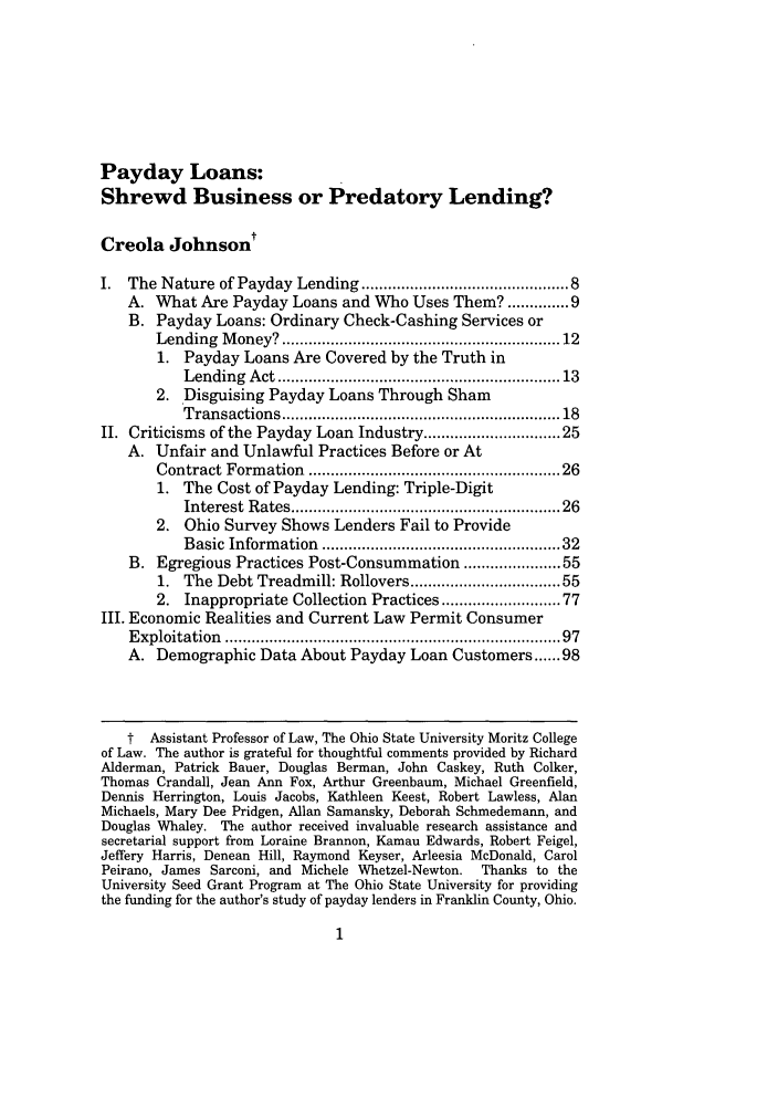 handle is hein.journals/mnlr87 and id is 15 raw text is: Payday Loans:
Shrewd Business or Predatory Lending?
Creola Johnsont
I. The Nature of Payday Lending .......................................... 8
A. What Are Payday Loans and Who Uses Them? ...... 9
B. Payday Loans: Ordinary Check-Cashing Services or
Lending  M  oney? ...........................................................  12
1. Payday Loans Are Covered by the Truth in
Lending  Act ...........................................................  13
2. Disguising Payday Loans Through Sham
Transactions ...........................................................  18
II. Criticisms of the Payday Loan Industry .......................... 25
A. Unfair and Unlawful Practices Before or At
Contract Form   ation  ...................................................  26
1. The Cost of Payday Lending: Triple-Digit
Interest  Rates .........................................................  26
2. Ohio Survey Shows Lenders Fail to Provide
Basic Inform  ation  .................................................  32
B. Egregious Practices Post-Consummation ................. 55
1. The Debt Treadmill: Rollovers .............................. 55
2. Inappropriate Collection Practices ....................... 77
III. Economic Realities and Current Law Permit Consumer
E xploitation  ......................................................................   97
A. Demographic Data About Payday Loan Customers ...... 98
t Assistant Professor of Law, The Ohio State University Moritz College
of Law. The author is grateful for thoughtful comments provided by Richard
Alderman, Patrick Bauer, Douglas Berman, John Caskey, Ruth Colker,
Thomas Crandall, Jean Ann Fox, Arthur Greenbaum, Michael Greenfield,
Dennis Herrington, Louis Jacobs, Kathleen Keest, Robert Lawless, Alan
Michaels, Mary Dee Pridgen, Allan Samansky, Deborah Schmedemann, and
Douglas Whaley. The author received invaluable research assistance and
secretarial support from Loraine Brannon, Kamau Edwards, Robert Feigel,
Jeffery Harris, Denean Hill, Raymond Keyser, Arleesia McDonald, Carol
Peirano, James Sarconi, and Michele Whetzel-Newton.   Thanks to the
University Seed Grant Program at The Ohio State University for providing
the funding for the author's study of payday lenders in Franklin County, Ohio.


