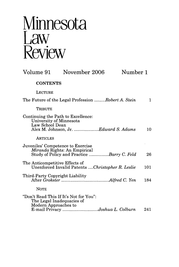 handle is hein.journals/mnlr91 and id is 1 raw text is: Minnesota
Law
Review
Volume 91        November 2006            Number 1
CONTENTS
LECTURE
The Future of the Legal Profession ......... Robert A. Stein
TRIBUTE
Continuing the Path to Excellence:
University of Minnesota
Law School Dean
Alex M. Johnson, Jr ..................... Edward S. Adams  10
ARTICLES
Juveniles' Competence to Exercise
Miranda Rights: An Empirical
Study of Policy and Practice ................ Barry C. Feld  26
The Anticompetitive Effects of
Unenforced Invalid Patents .... Christopher R. Leslie  101
Third-Party Copyright Liability
After Grokster ....................................... Alfred  C. Yen  184
NOTE
Don't Read This If It's Not for You:
The Legal Inadequacies of
Modern Approaches to
E-mail Privacy ............................. Joshua L. Colburn  241


