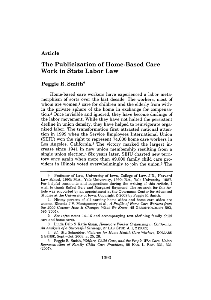 handle is hein.journals/mnlr92 and id is 1402 raw text is: Article

The Publicization of Home-Based Care
Work in State Labor Law
Peggie R. Smitht
Home-based care workers have experienced a labor meta-
morphism of sorts over the last decade. The workers, most of
whom are women,1 care for children and the elderly from with-
in the private sphere of the home in exchange for compensa-
tion.2 Once invisible and ignored, they have become darlings of
the labor movement. While they have not halted the persistent
decline in union density, they have helped to reinvigorate orga-
nized labor. The transformation first attracted national atten-
tion in 1999 when the Service Employees International Union
(SEIU) won the right to represent 74,000 home care workers in
Los Angeles, California.3 The victory marked the largest in-
crease since 1941 in new union membership resulting from a
single union election.4 Six years later, SEIU charted new terri-
tory once again when more than 49,000 family child care pro-
viders in Illinois voted overwhelmingly to join the union.5 The
t Professor of Law, University of Iowa, College of Law. J.D., Harvard
Law School, 1993; M.A., Yale University, 1990; B.A., Yale University, 1987.
For helpful comments and suggestions during the writing of this Article, I
wish to thank Rafael Gely and Margaret Raymond. The research for this Ar-
ticle was supported by an appointment at the Obermann Center for Advanced
Studies at the University of Iowa. Copyright © 2008 by Peggie R. Smith.
1. Ninety percent of all nursing home aides and home care aides are
women. Rhonda J.V. Montgomery et al., A Profile of Home Care Workers from
the 2000 Census: How It Changes What We Know, 45 GERONTOLOGIST 593,
595 (2005).
2. See infra notes 14-16 and accompanying text (defining family child
care and home care).
3. Linda Delp & Katie Quan, Homecare Worker Organizing in California:
An Analysis of a Successful Strategy, 27 LAB. STUD. J. 1, 2 (2002).
4. Id.; Stu Schneider, Victories for Home Health Care Workers, DOLLARS
& SENSE, Sept.-Oct. 2003, at 25, 26.
5. Peggie R. Smith, Welfare, Child Care, and the People Who Care: Union
Representation of Family Child Care Providers, 55 KAN. L. REV. 321, 321
(2007).

1390


