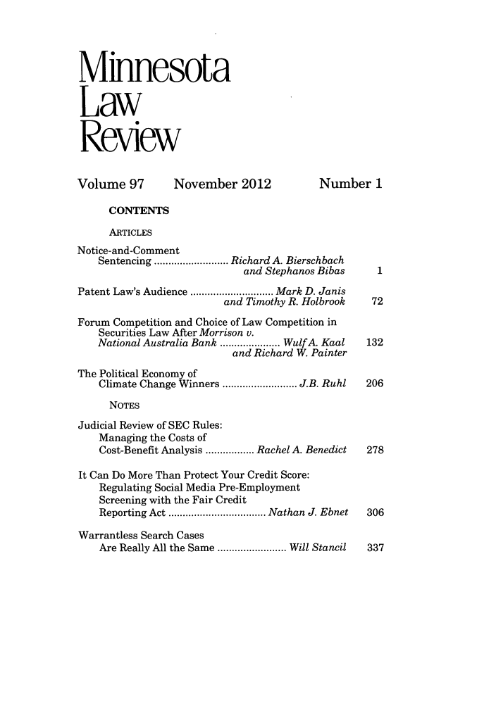 handle is hein.journals/mnlr97 and id is 1 raw text is: Minnesota
Law
Review
Volume 97        November 2012              Number 1
CONTENTS
ARTICLES
Notice-and-Comment
Sentencing .......................... Richard A. Bierschbach
and Stephanos Bibas
Patent Law's Audience ............................. Mark D. Janis
and Timothy R. Holbrook    72
Forum Competition and Choice of Law Competition in
Securities Law After Morrison v.
National Australia Bank ..................... Wulf A. Kaal  132
and Richard W. Painter
The Political Economy of
Climate Change Winners .......................... J.B. Ruhl  206
NOTES
Judicial Review of SEC Rules:
Managing the Costs of
Cost-Benefit Analysis ................. Rachel A. Benedict  278
It Can Do More Than Protect Your Credit Score:
Regulating Social Media Pre-Employment
Screening with the Fair Credit
Reporting Act .................................. Nathan J. Ebnet  306
Warrantless Search Cases
Are Really All the Same ........................ Will Stancil  337


