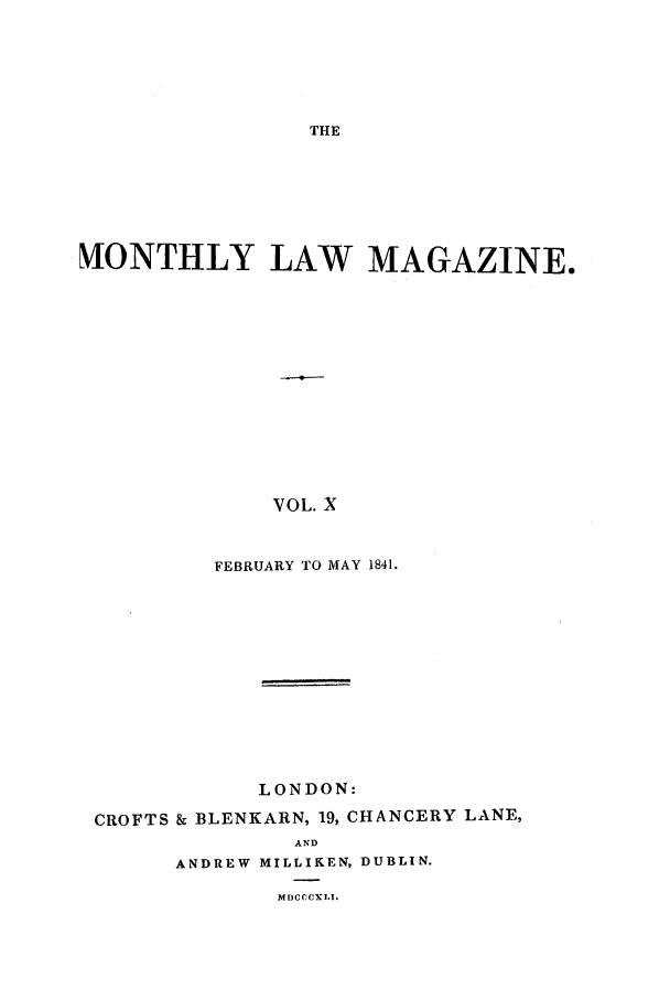 handle is hein.journals/mntlwma10 and id is 1 raw text is: THE

NIONTHLY LAW MAGAZINE.
VOL. X
FEBRUARY TO MAY 1841.

LONDON:
CROFTS & BLENKARN, 19, CHANCERY LANE,
AND
ANDREW MILLIKEN, DUBLIN.
MDCCCXLI.


