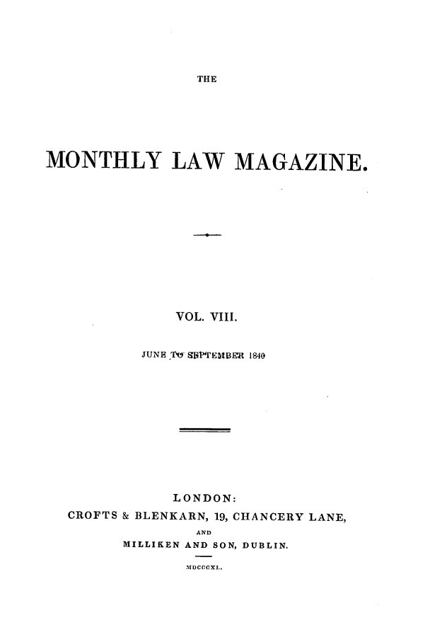 handle is hein.journals/mntlwma8 and id is 1 raw text is: THE

MONTHLY LAW MAGAZINE.
VOL. VIII.
JUNE Th- giPTEMtBER 1840
LONDON:
CROFTS & BLENKARN, 19, CHANCERY LANE,
AND
MILLIKEN AND SON, DUBLIN.
lDCCu XI,.



