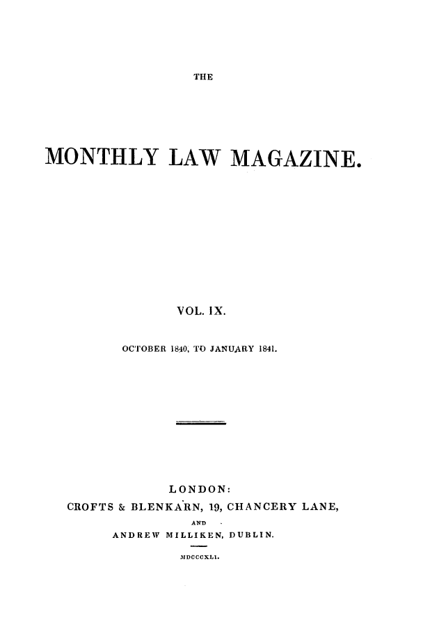 handle is hein.journals/mntlwma9 and id is 1 raw text is: THE

MONTHLY LAW MAGAZINE.
VOL. IX.
OCTOBER 1840, TO JANUARY 1841.

LONDON:
CROFTS & BLENKARN, 19, CHANCERY LANE,
AND
ANDREW MILLIKEN, DUBLIN.
,% DCCCXLI.


