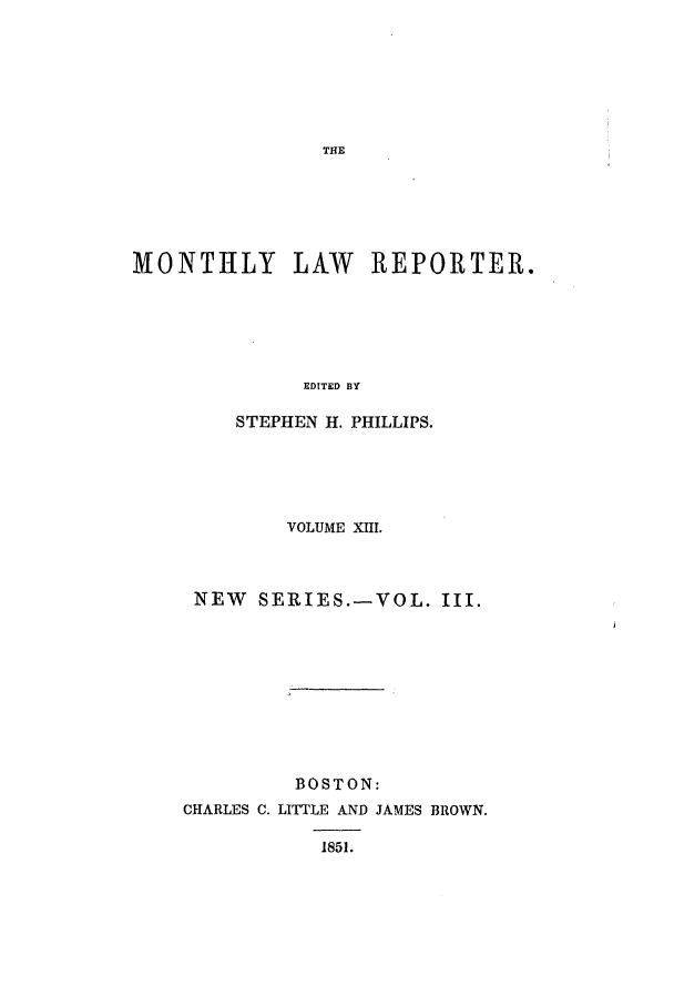 handle is hein.journals/mntylr13 and id is 1 raw text is: MONTHLY LAW REPORTER.
EDITED BY
STEPHEN H. PHILLIPS.

VOLUME XIII.
NEW SERIES.-VOL. III.
BOSTON:
CHARLES C. LITTLE AND JAMES BROWN.
1851.



