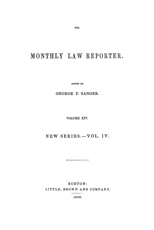 handle is hein.journals/mntylr14 and id is 1 raw text is: MONTHLY       LAW    REPORTER.
EDITED BY
GEORGE P. SANGER.

VOLUME XIV.
NEW SERIES.-VOL. IV.
BOSTON:
LITTLE, BROWN AND COMPANY.
1852.


