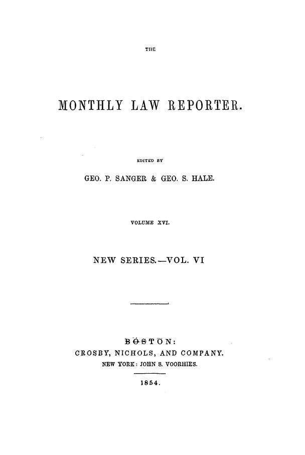 handle is hein.journals/mntylr16 and id is 1 raw text is: MONTHLY LAW REPORTER.
EDITED BY
GEO. P. SANGER & GE0. S. HALE.

VOLUME XVI.
NEW SERIES.-VOL. VI
B4T ON:
CROSBY, NICHOLS, AND COMPANY.
NEW YORK: JOHN S. VOORHIES.
1854.


