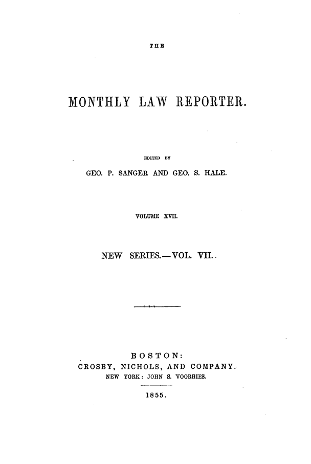 handle is hein.journals/mntylr17 and id is 1 raw text is: THE

MONTHLY LAW REPORTER.
EDITED BY
GEO. P. SANGER AND GEO. S. HA.LE.

VOLUME XVIL
NEW SERIES. - VOL. VII..
BOSTON:
CROSBY, NICHOLS, AND COMPANY.
NEW YORK: JOHN S. VOORHIES.

1855.


