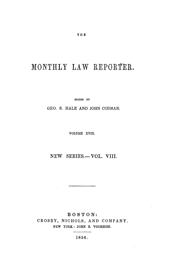 handle is hein.journals/mntylr18 and id is 1 raw text is: THE

MONTHLY LAW REPORTMER.
EDITED DY
GEO. S. HALE AND JOHN CODMAN.

VOLUME XVIII.
NEW SERIES.-VOL. VIII.
BOSTON:
CROSBY, NICHOLS, AND COMPANY.
NEW YORK: JOHN S. VOORHIES.
1856.



