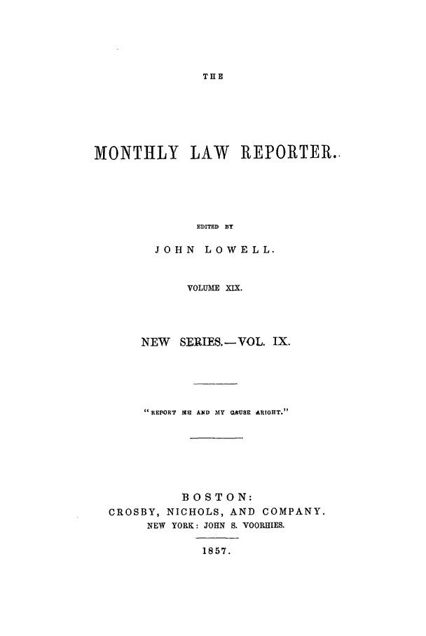 handle is hein.journals/mntylr19 and id is 1 raw text is: THE

MONTHLY LAW REPORTER..
EDITED BY
JOHN LOWELL.
VOLUME XIX.
NEW SERIES.-VOL. IX.
REPORT MEI AND MY O]kUSE ARTGHT.
BOSTON:
CROSBY, NICHOLS, AND COMPANY.
NEW YORK: JOHN S. VOORHIES.
1857.


