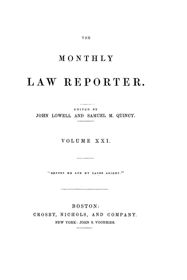 handle is hein.journals/mntylr21 and id is 1 raw text is: THE

MONTHLY
LAW REPORTER.

JOHN LOWELL

EDITED BY
AND SAMUEL M. QUINCY.

VOLUME XXI.
REPORT ME AND MY CAUSE ARIGHT.
BOSTON:
CROSBY, NICHOLS, AND COMPANY.
NEW YORK: JOHN S. VOORHIES.


