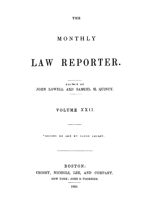 handle is hein.journals/mntylr22 and id is 1 raw text is: THE

MONTHLY

LAW

REPORTER.

EDIANRM) BY
JOHN LOWELL AND SA-AtUEL lkl QUINCY.
VOLUME     XXII.
REPORT  ME  ArKfl  MY  CAUSE  ARI G T.
BOSTON:
CROSBY, NICHOLS, LEE, AND COMPANY.
NEW YORK: JOHN S. VOORHIES.
1860.


