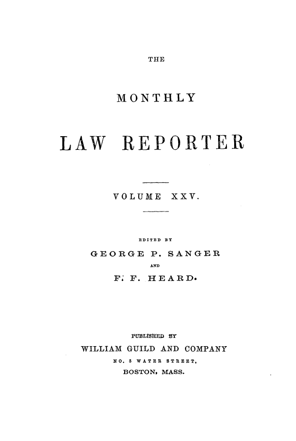 handle is hein.journals/mntylr25 and id is 1 raw text is: THE

MONTHLY
LAW REPORTER
VOLUME XXV.
EDITED BY
GEORGE P. SANGER
AND
F- F. HEARD.

PUBLShED VY
WILLIAM GUILD AND COMPANY
NO. 5 WATER  BTR EET,
BOSTON, MASS.


