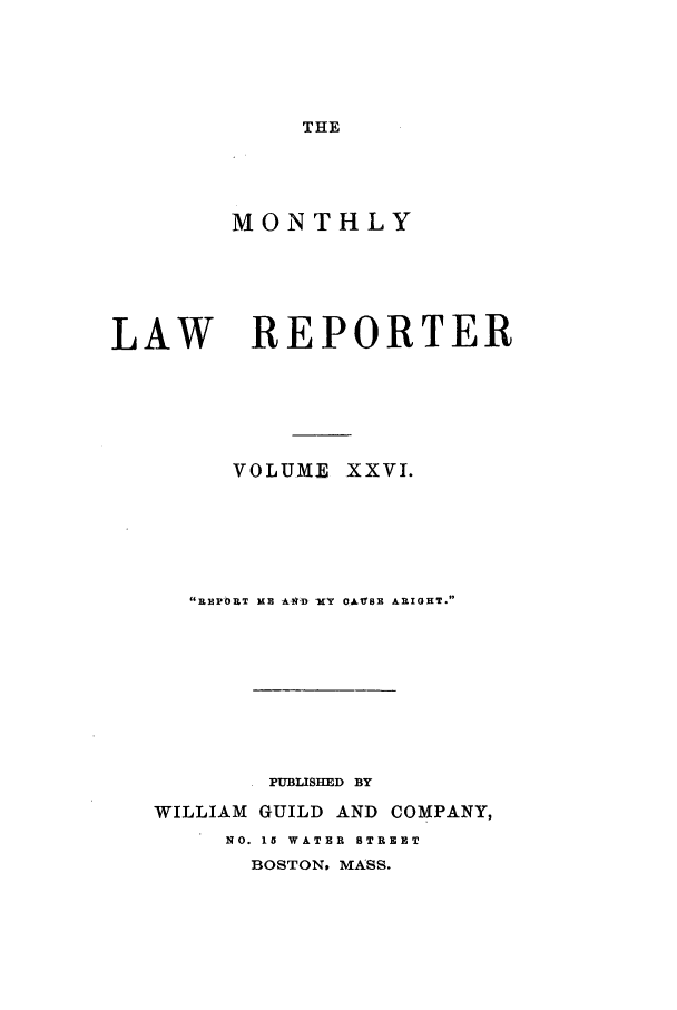 handle is hein.journals/mntylr26 and id is 1 raw text is: THE

MONTHLY

LAW

REPORTER

VOLUME XXVI.
REPORT ME A-9-D -XY O ASE ARIGHT.
PUBLISHED BY
WILLIAM GUILD AND COMPANY,
NO. 15 WATER BTREET
BOSTON, MASS.


