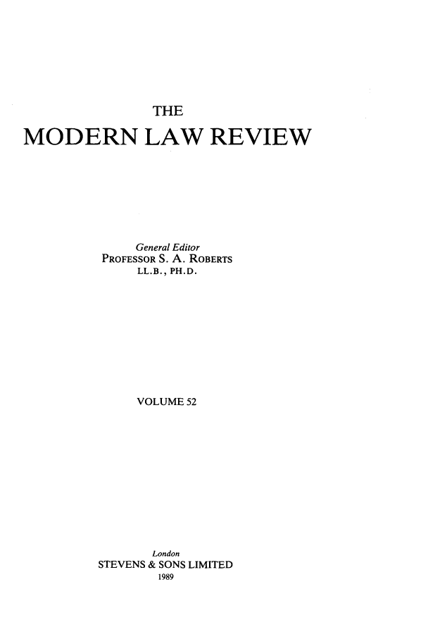handle is hein.journals/modlr52 and id is 1 raw text is: THE

MODERN LAW REVIEW
General Editor
PROFESSOR S. A. ROBERTS
LL.B., PH.D.
VOLUME 52
London
STEVENS & SONS LIMITED
1989


