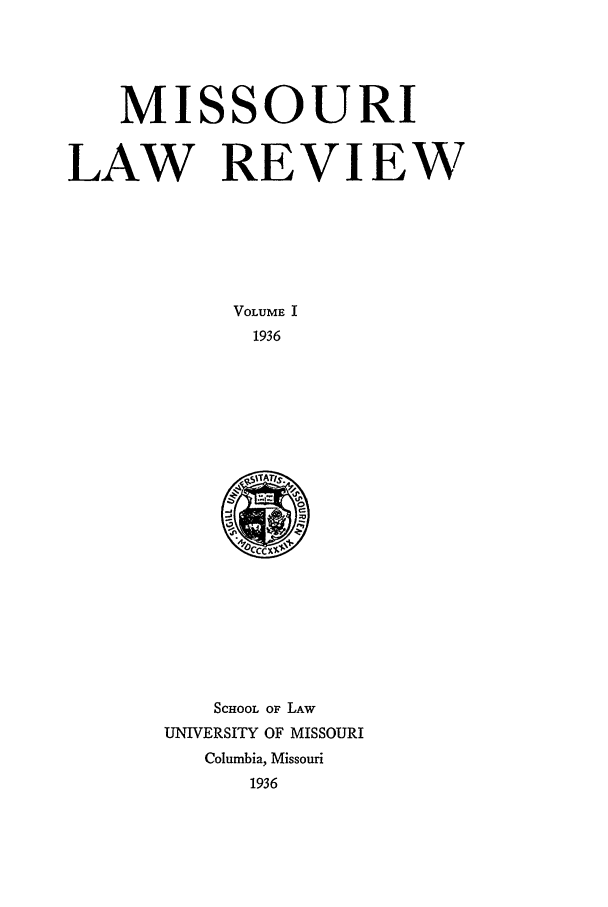 handle is hein.journals/molr1 and id is 1 raw text is: MISSOURI
LAW REVIEW
VOLUME I
1936

SCHOOL OF LAW
UNIVERSITY OF MISSOURI
Columbia, Missouri
1936


