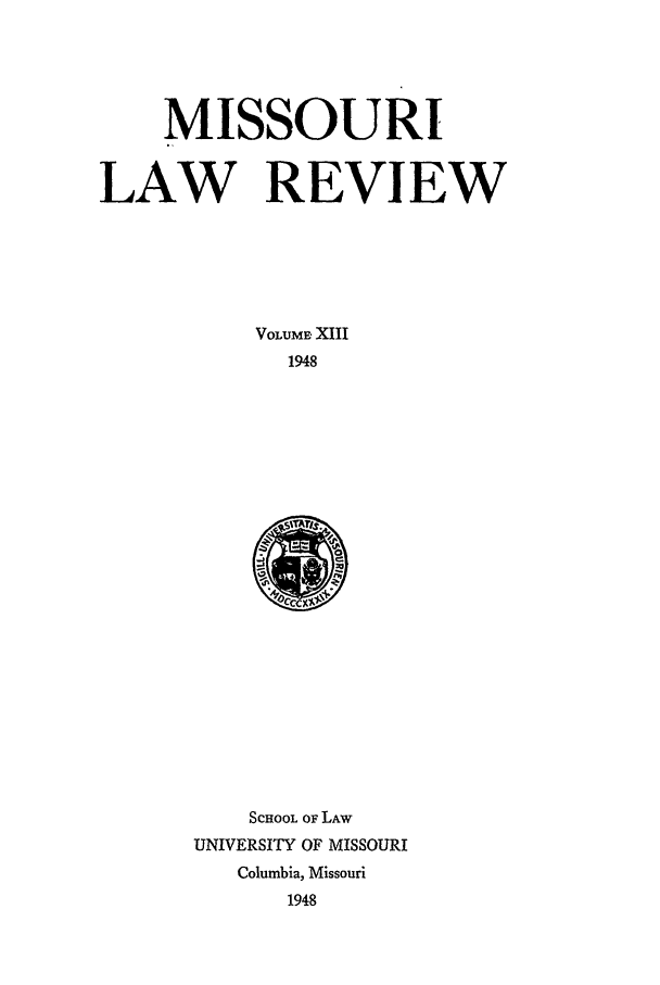 handle is hein.journals/molr13 and id is 1 raw text is: MISSOURI
LAW REVIEW
VOLUME XIII
1948

SCHOOL OF LAW
UNIVERSITY OF MISSOURI
Columbia, Missouri
1948


