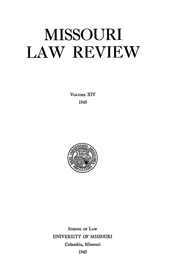 handle is hein.journals/molr14 and id is 1 raw text is: MISSOURI
LAW REVIEW
VOLUME XIV
1949

SCHOOL OF LAW
UNIVERSITY OF MISSOURI
Columbia, Missouri
1949


