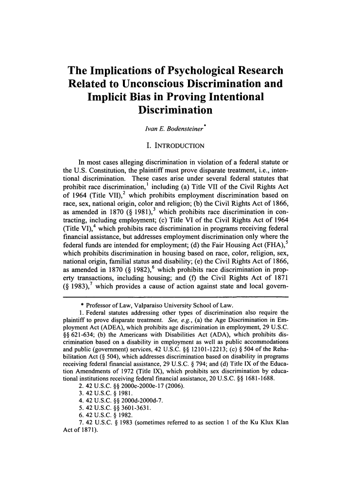 handle is hein.journals/molr73 and id is 85 raw text is: The Implications of Psychological Research
Related to Unconscious Discrimination and
Implicit Bias in Proving Intentional
Discrimination
Ivan E. Bodensteiner*
I. INTRODUCTION
In most cases alleging discrimination in violation of a federal statute or
the U.S. Constitution, the plaintiff must prove disparate treatment, i.e., inten-
tional discrimination. These cases arise under several federal statutes that
prohibit race discrimination,' including (a) Title VII of the Civil Rights Act
of 1964 (Title VII),2 which prohibits employment discrimination based on
race, sex, national origin, color and religion; (b) the Civil Rights Act of 1866,
as amended in 1870 (§ 1981),3 which prohibits race discrimination in con-
tracting, including employment; (c) Title VI of the Civil Rights Act of 1964
(Title VI),4 which prohibits race discrimination in programs receiving federal
financial assistance, but addresses employment discrimination only where the
federal funds are intended for employment; (d) the Fair Housing Act (FHA),5
which prohibits discrimination in housing based on race, color, religion, sex,
national origin, familial status and disability; (e) the Civil Rights Act of 1866,
as amended in 1870 (§ 1982),6 which prohibits race discrimination in prop-
erty transactions, including housing; and (f) the Civil Rights Act of 1871
(§ 1983),7 which provides a cause of action against state and local govern-
* Professor of Law, Valparaiso University School of Law.
1. Federal statutes addressing other types of discrimination also require the
plaintiff to prove disparate treatment. See, e.g., (a) the Age Discrimination in Em-
ployment Act (ADEA), which prohibits age discrimination in employment, 29 U.S.C.
§§ 621-634; (b) the Americans with Disabilities Act (ADA), which prohibits dis-
crimination based on a disability in employment as well as public accommodations
and public (government) services, 42 U.S.C. §§ 12101-12213; (c) § 504 of the Reha-
bilitation Act (§ 504), which addresses discrimination based on disability in programs
receiving federal financial assistance, 29 U.S.C. § 794; and (d) Title IX of the Educa-
tion Amendments of 1972 (Title IX), which prohibits sex discrimination by educa-
tional institutions receiving federal financial assistance, 20 U.S.C. §§ 1681-1688.
2. 42 U.S.C. §§ 2000e-2000e-17 (2006).
3.42 U.S.C. § 1981.
4. 42 U.S.C. §§ 2000d-2000d-7.
5. 42 U.S.C. §§ 3601-3631.
6. 42 U.S.C. § 1982.
7. 42 U.S.C. § 1983 (sometimes referred to as section 1 of the Ku Klux Klan
Act of 1871).


