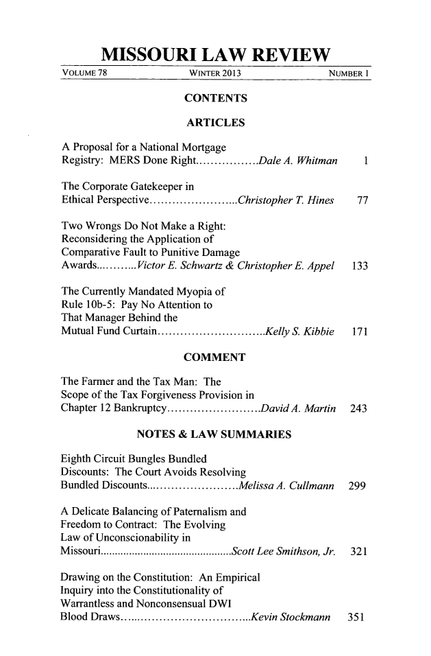 handle is hein.journals/molr78 and id is 1 raw text is: MISSOURI LAW REVIEW
VOLUME 78               WINTER 2013               NUMBER I
CONTENTS
ARTICLES
A Proposal for a National Mortgage
Registry: MERS Done Right....     .....Dale A. Whitman   1
The Corporate Gatekeeper in
Ethical Perspective...  ........ Christopher T Hines    77
Two Wrongs Do Not Make a Right:
Reconsidering the Application of
Comparative Fault to Punitive Damage
Awards............Victor E. Schwartz & Christopher E. Appel  133
The Currently Mandated Myopia of
Rule 1Ob-5: Pay No Attention to
That Manager Behind the
Mutual Fund Curtain.  .................Kelly S. Kibbie  171
COMMENT
The Farmer and the Tax Man: The
Scope of the Tax Forgiveness Provision in
Chapter 12 Bankruptcy.  ..............David A. Martin  243
NOTES & LAW SUMMARIES
Eighth Circuit Bungles Bundled
Discounts: The Court Avoids Resolving
Bundled Discounts.......  ........Melissa A. Cullmann  299
A Delicate Balancing of Paternalism and
Freedom to Contract: The Evolving
Law of Unconscionability in
Missouri....................Scott Lee Smithson, Jr.   321
Drawing on the Constitution: An Empirical
Inquiry into the Constitutionality of
Warrantless and Nonconsensual DWI
Blood Draws...       ...............Kevin Stockmann   351


