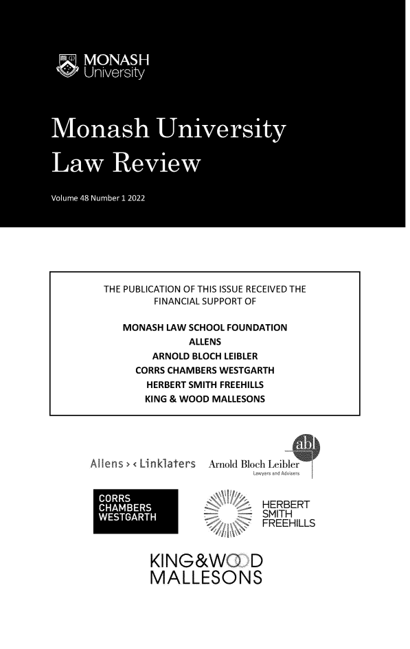 handle is hein.journals/monash48 and id is 1 raw text is: 











































Aflens> < Linklaters


Arnold Bloch Leibler
        Lmwers and Advisers


        HERBERT
        SMITH
        FREEHILLS


KING&WO D
MALLESONS


THE PUBLICATION OF THIS ISSUE RECEIVED THE
         FINANCIAL SUPPORT OF

   MONASH  LAW SCHOOL FOUNDATION
               ALLENS
        ARNOLD BLOCH LEIBLER
      CORRS CHAMBERS WESTGARTH
      HERBERT  SMITH FREEHILLS
      KING & WOOD  MALLESONS


