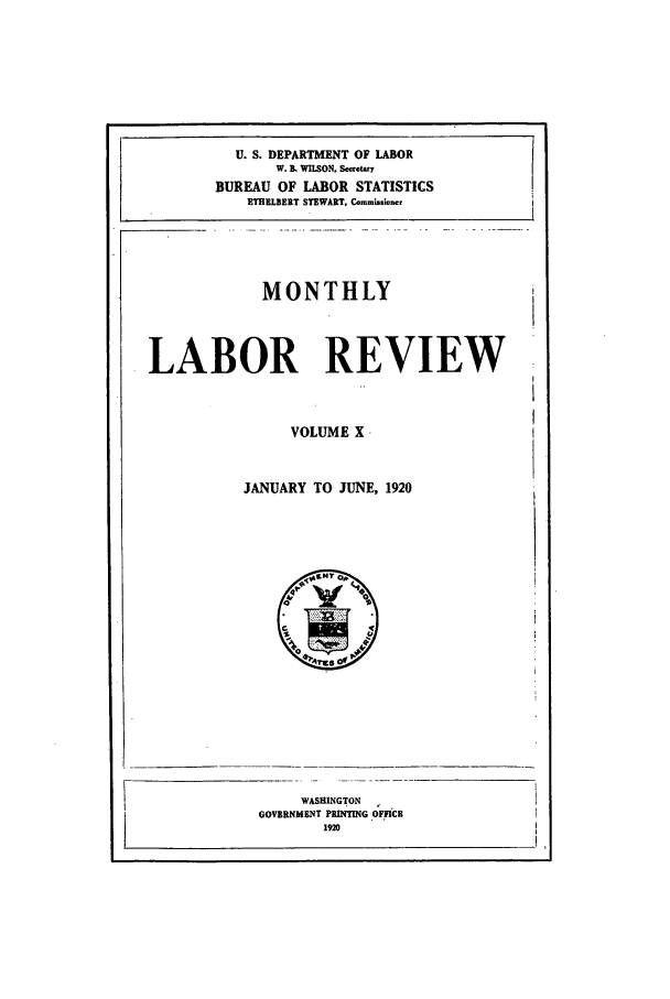 handle is hein.journals/month10 and id is 1 raw text is: U. S. DEPARTMENT OF LABOR
W. B. WUSON. Scaety
BUREAU OF LABOR STATISTICS
ETHELBERT STEWART, Co.mission,
MONTHLY
LABOR REVIEW
VOLUME X
JANUARY TO JUNE, 1920

GOVERNI

WASHU1
dENT P
1I

NGTON
RlNTlNG OFFICE
20



