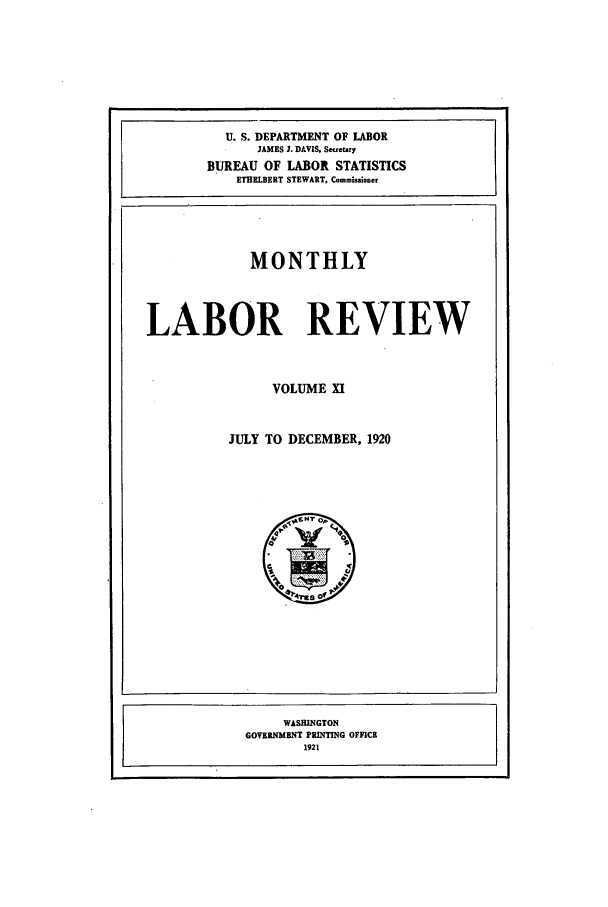 handle is hein.journals/month11 and id is 1 raw text is: U. S. DEPARTMENT OF LABOR
JAMES J. DAVIS. Secretary
BUREAU OF LABOR STATISTICS
ETHELBERT STEWART, Commissioner
MONTHLY
LABOR REVIEW
VOLUME XI
JULY TO DECEMBER, 1920

WASHINGTON
GOVERNMENT PRINTING OFFICE
1921



