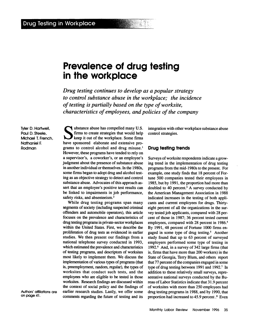 handle is hein.journals/month119 and id is 1047 raw text is: Prevalence of drug testing
in the workplace
Drug testing continues to develop as a popular strategy
to control substance abuse in the workplace; the incidence
of testing is partially based on the type of worksite,
characteristics of employees, and policies of the company

ubstance abuse has compelled many U.S.
firms to create strategies that would help
keep it out of the workplace. Some firms
have sponsored elaborate and extensive pro-
grams to control alcohol and drug misuse.'
However, these programs have tended to rely on
a supervisor's, a coworker's, or an employee's
judgment about the presence of substance abuse
in another individual or themselves. In the 1980s,
some firms began to adopt drug and alcohol test-
ing as an objective strategy to detect and control
substance abuse. Advocates of this approach as-
sert that an employee's positive test results can
be linked to impairments in job performance,
safety risks, and absenteeism.2
While drug testing programs span many
segments of society (including suspected criminal
offenders and automobile operators), this article
focuses on the prevalence and characteristics of
drug testing programs in private-sector workplaces
within the United States. First, we describe the
proliferation of drug tests as evidenced in earlier
studies. We then present our findings from a
national telephone survey conducted in 1993,
which estimated the prevalence and characteristics
of testing programs, and descriptors of worksites
most likely to implement them. We discuss the
implementation of various types of programs (that
is, preemployment, random, regular), the types of
worksites that conduct such tests, and the
employees who are eligible to be tested in those
worksites. Research findings are discussed within
the context of social policy and the findings of
earlier research studies. Lastly, we offer some
comments regarding the future of testing and its

integration with other workplace substance abuse
control strategies.
Drug testing trends
Surveys of worksite respondents indicate a grow-
ing trend in the implementation of drug testing
programs from the mid-1980s to the present. For
example, one study finds that 18 percent of For-
tune 500 companies tested their employees in
1985, but by 1991, the proportion had more than
doubled to 40 percent.' A survey conducted by
the American Management Association in 1988
indicated increases in the testing of both appli-
cants and current employees for drugs. Thirty-
eight percent of all the organizations in the sur-
vey tested job applicants, compared with 28 per-
cent of those in 1987; 36 percent tested current
employees, compared with 28 percent in 1986.1
By 1991, 48 percent of Fortune 1000 firms en-
gaged in some type of drug testing.5 Another
study found that up to 63 percent of surveyed
employers performed some type of testing in
1992.6 And, in a survey of 342 large firms (that
is, firms that have more than 200 workers) in the
State of Georgia, Terry Blum, and others report
that 77 percent of the companies engaged in some
type of drug testing between 1991 and 1992.1 In
addition to these relatively small surveys, repre-
sentative national surveys conducted by the Bu-
reau of Labor Statistics indicate that 31.9 percent
of worksites with more than 250 employees had
drug testing programs in 1988, and by 1990, that
proportion had increased to 45.9 percent .8 Even
Monthly Labor Review  November 1996  35

Tyler D. Hartwell,
Paul D. Steele,
Michael T. French,
Nathaniel F
Rodman
Authors' affiliations are
on page 41.


