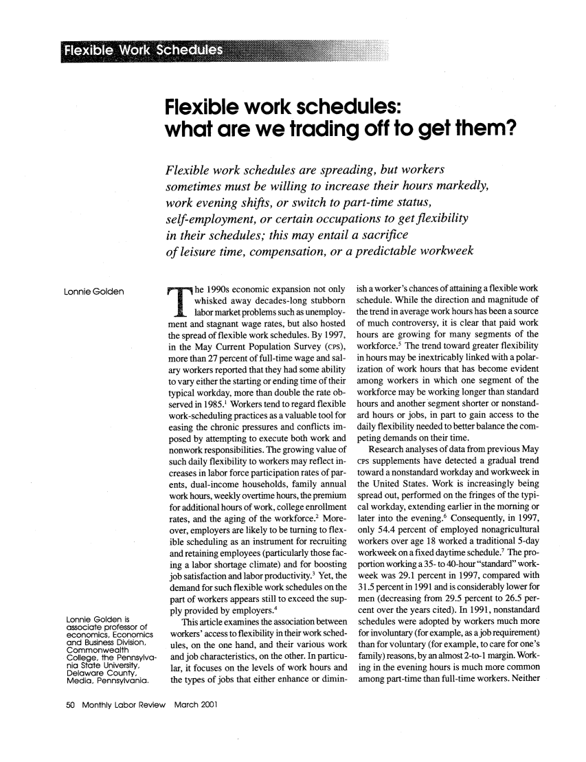 handle is hein.journals/month124 and id is 270 raw text is: Flexible work schedules:
what are we trading off to get them?
Flexible work schedules are spreading, but workers
sometimes must be willing to increase their hours markedly,
work evening shifts, or switch to part-time status,
self-employment, or certain occupations to get flexibility
in their schedules; this may entail a sacrifice
of leisure time, compensation, or a predictable workweek

he 1990s economic expansion not only
whisked away decades-long stubborn
labor market problems such as unemploy-
ment and stagnant wage rates, but also hosted
the spread of flexible work schedules. By 1997,
in the May Current Population Survey (cps),
more than 27 percent of full-time wage and sal-
ary workers reported that they had some ability
to vary either the starting or ending time of their
typical workday, more than double the rate ob-
served in 1985.1 Workers tend to regard flexible
work-scheduling practices as a valuable tool for
easing the chronic pressures and conflicts im-
posed by attempting to execute both work and
nonwork responsibilities. The growing value of
such daily flexibility to workers may reflect in-
creases in labor force participation rates of par-
ents, dual-income households, family annual
work hours, weekly overtime hours, the premium
for additional hours of work, college enrollment
rates, and the aging of the workforce.2 More-
over, employers are likely to be turning to flex-
ible scheduling as an instrument for recruiting
and retaining employees (particularly those fac-
ing a labor shortage climate) and for boosting
job satisfaction and labor productivity.' Yet, the
demand for such flexible work schedules on the
part of workers appears still to exceed the sup-
ply provided by employers.4
This article examines the association between
workers' access to flexibility in their work sched-
ules, on the one hand, and their various work
and job characteristics, on the other. In particu-
lar, it focuses on the levels of work hours and
the types of jobs that either enhance or dimin-

ish a worker's chances of attaining a flexible work
schedule. While the direction and magnitude of
the trend in average work hours has been a source
of much controversy, it is clear that paid work
hours are growing for many segments of the
workforce.' The trend toward greater flexibility
in hours may be inextricably linked with a polar-
ization of work hours that has become evident
among workers in which one segment of the
workforce may be working longer than standard
hours and another segment shorter or nonstand-
ard hours or jobs, in part to gain access to the
daily flexibility needed to better balance the com-
peting demands on their time.
Research analyses of data from previous May
cps supplements have detected a gradual trend
toward a nonstandard workday and workweek in
the United States. Work is increasingly being
spread out, performed on the fringes of the typi-
cal workday, extending earlier in the morning or
later into the evening.6 Consequently, in 1997,
only 54.4 percent of employed nonagricultural
workers over age 18 worked a traditional 5-day
workweek on a fixed daytime schedule.7 The pro-
portion working a 35- to 40-hour standard work-
week was 29.1 percent in 1997, compared with
31.5 percent in 1991 and is considerably lower for
men (decreasing from 29.5 percent to 26.5 per-
cent over the years cited). In 1991, nonstandard
schedules were adopted by workers much more
for involuntary (for example, as ajob requirement)
than for voluntary (for example, to care for one's
family) reasons, by an almost 2-to- I margin. Work-
ing in the evening hours is much more common
among part-time than full-time workers. Neither

50 Monthly Labor Review March 2001

Lonnie Golden
Lonnie Golden is
associate professor of
economics, Economics
and Business Division,
Commonwealth
College, the Pennsylva-
nia State University,
Delaware County,
Media, Pennsylvania.


