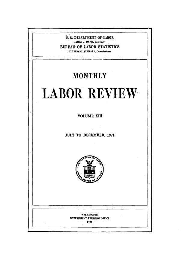 handle is hein.journals/month13 and id is 1 raw text is: .6
U-S. DEPARTMENT OF LABOR
3AMES J. DAVIS. Se rtouy
BUREAU OF L4DOR STATISTICS
E  HELEERT STEWART. Commonhu~ne
MONTHLY
LABOR REVIEW
VOLUME XHI
JULY TO DECEMBER, 1921

WASHINGTON
GOVERNMENT PRINTING OFFICE
1923


