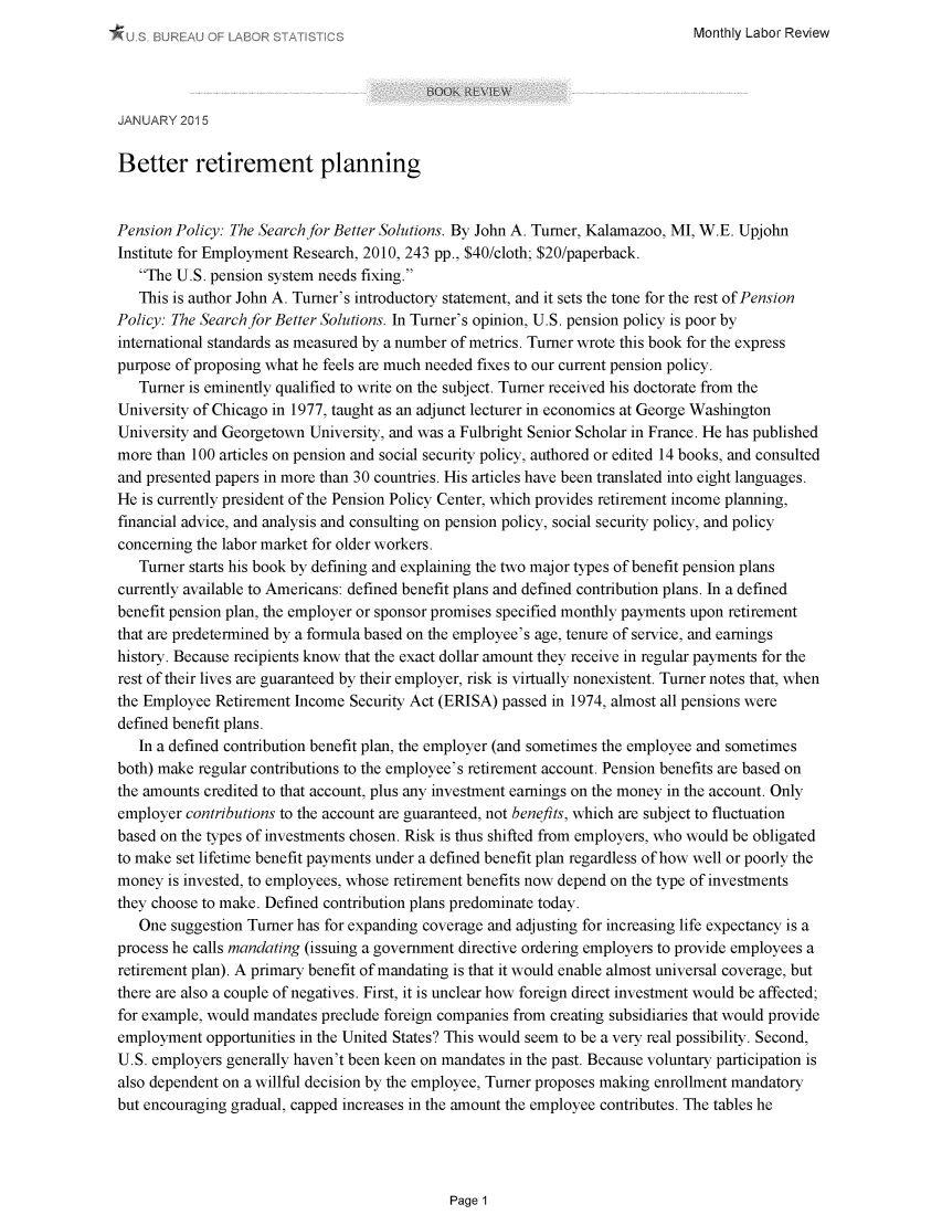handle is hein.journals/month138 and id is 1 raw text is: 
Monthly Labor Review


JANUARY 2015

Better retirement planning


Pension Policy: The Search for Better Solutions. By John A. Turner, Kalamazoo, MI, WE. Upjohn
Institute for Employment Research, 2010, 243 pp., $40/cloth; $20/paperback.
   The U.S. pension system needs fixing.
   This is author John A. Turner's introductory statement, and it sets the tone for the rest of Pension
Policy: The Search for Better Solutions. In Turner's opinion, U.S. pension policy is poor by
international standards as measured by a number of metrics. Turner wrote this book for the express
purpose of proposing what he feels are much needed fixes to our current pension policy.
   Turner is eminently qualified to write on the subject. Turner received his doctorate from the
University of Chicago in 1977, taught as an adjunct lecturer in economics at George Washington
University and Georgetown University, and was a Fulbright Senior Scholar in France. He has published
more than 100 articles on pension and social security policy, authored or edited 14 books, and consulted
and presented papers in more than 30 countries. His articles have been translated into eight languages.
He is currently president of the Pension Policy Center, which provides retirement income planning,
financial advice, and analysis and consulting on pension policy, social security policy, and policy
concerning the labor market for older workers.
   Turner starts his book by defining and explaining the two major types of benefit pension plans
currently available to Americans: defined benefit plans and defined contribution plans. In a defined
benefit pension plan, the employer or sponsor promises specified monthly payments upon retirement
that are predetermined by a formula based on the employee's age, tenure of service, and earnings
history. Because recipients know that the exact dollar amount they receive in regular payments for the
rest of their lives are guaranteed by their employer, risk is virtually nonexistent. Turner notes that, when
the Employee Retirement Income Security Act (ERISA) passed in 1974, almost all pensions were
defined benefit plans.
   In a defined contribution benefit plan, the employer (and sometimes the employee and sometimes
both) make regular contributions to the employee's retirement account. Pension benefits are based on
the amounts credited to that account, plus any investment earnings on the money in the account. Only
employer contributions to the account are guaranteed, not benefits, which are subject to fluctuation
based on the types of investments chosen. Risk is thus shifted from employers, who would be obligated
to make set lifetime benefit payments under a defined benefit plan regardless of how well or poorly the
money is invested, to employees, whose retirement benefits now depend on the type of investments
they choose to make. Defined contribution plans predominate today.
   One suggestion Turner has for expanding coverage and adjusting for increasing life expectancy is a
process he calls mandating (issuing a government directive ordering employers to provide employees a
retirement plan). A primary benefit of mandating is that it would enable almost universal coverage, but
there are also a couple of negatives. First, it is unclear how foreign direct investment would be affected;
for example, would mandates preclude foreign companies from creating subsidiaries that would provide
employment opportunities in the United States? This would seem to be a very real possibility. Second,
U.S. employers generally haven't been keen on mandates in the past. Because voluntary participation is
also dependent on a willful decision by the employee, Turner proposes making enrollment mandatory
but encouraging gradual, capped increases in the amount the employee contributes. The tables he


Page 1


