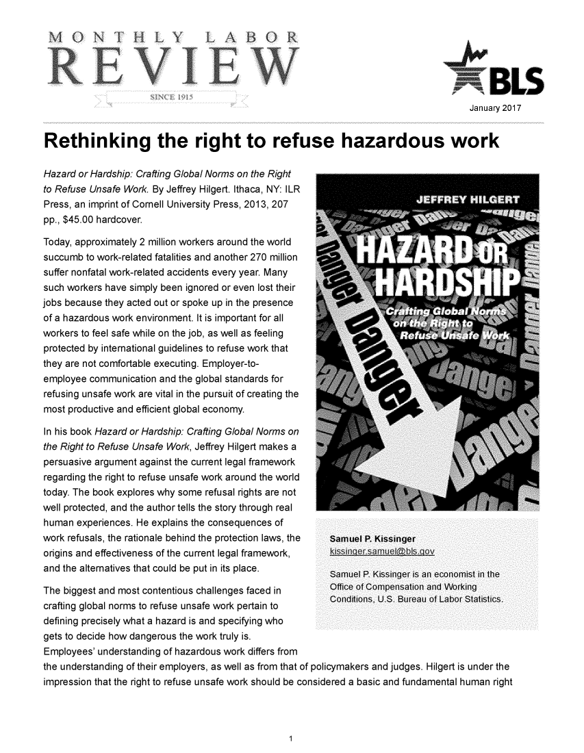 handle is hein.journals/month140 and id is 1 raw text is: 

MO                HL~Y


January 2017


Rethinking the right to refuse hazardous work

Hazard or Hardship: Crafting Global Norms on the Right
to Refuse Unsafe Work. By Jeffrey Hilgert. Ithaca, NY: ILR
Press, an imprint of Cornell University Press, 2013, 207
pp., $45.00 hardcover.

Today, approximately 2 million workers around the world
succumb  to work-related fatalities and another 270 million
suffer nonfatal work-related accidents every year. Many
such workers have simply been ignored or even lost their
jobs because they acted out or spoke up in the presence
of a hazardous work environment. It is important for all
workers to feel safe while on the job, as well as feeling
protected by international guidelines to refuse work that
they are not comfortable executing. Employer-to-
employee  communication and the global standards for
refusing unsafe work are vital in the pursuit of creating the
most productive and efficient global economy.


In his book Hazard or Hardship: Crafting Global Norms on
the Right to Refuse Unsafe Work, Jeffrey Hilgert makes a
persuasive argument against the current legal framework
regarding the right to refuse unsafe work around the world
today. The book explores why some refusal rights are not
well protected, and the author tells the story through real
human  experiences. He explains the consequences of
work refusals, the rationale behind the protection laws, the
origins and effectiveness of the current legal framework,
and the alternatives that could be put in its place.


Samuel P. Kissinger


Samuel P. Kissinger is an economist in the


The biggest and most contentious challenges faced in  UI Compensation and VVUkiII
crafting global norms to refuse unsafe work pertain to  Conditions,  U.S. Bureau of Labor Statistics.
defining precisely what a hazard is and specifying who
gets to decide how dangerous the work truly is.
Employees' understanding of hazardous work differs from
the understanding of their employers, as well as from that of policymakers and judges. Hilgert is under the
impression that the right to refuse unsafe work should be considered a basic and fundamental human right


