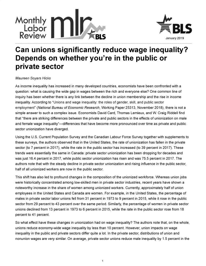 handle is hein.journals/month142 and id is 1 raw text is: 





               LaoVIU                                                                    BLS

                                             BLS                                     January 2019


Can unions significantly reduce wage inequality?

Depends on whether you're in the public or

private sector

Maureen  Soyars Hicks

As income inequality has increased in many developed countries, economists have been confronted with a
question: what is causing the wide gap in wages between the rich and everyone else? One common line of
inquiry has been whether there is any link between the decline in union membership and the rise in income
inequality. According to Unions and wage inequality: the roles of gender, skill, and public sector
employment (National Bureau of Economic Research, Working Paper 25313, November 2018), there is not a
simple answer to such a complex issue. Economists David Card, Thomas Lemieux, and W. Craig Riddell find
that there are striking differences between the private and public sectors in the effects of unionization on male
and female wage inequality-differences that have become more pronounced over time as private and public
sector unionization have diverged.

Using the U.S. Current Population Survey and the Canadian Labour Force Survey together with supplements to
these surveys, the authors observed that in the United States, the rate of unionization has fallen in the private
sector (to 7 percent in 2017), while the rate in the public sector has increased (to 39 percent in 2017). These
trends were essentially the same in Canada: private sector unionization has been dropping for decades and
was just 16.4 percent in 2017, while public sector unionization has risen and was 75.5 percent in 2017. The
authors note that with the steady decline in private sector unionization and rising influence in the public sector,
half of all unionized workers are now in the public sector.

This shift has also led to profound changes in the composition of the unionized workforce. Whereas union jobs
were historically concentrated among low-skilled men in private sector industries, recent years have shown a
noteworthy increase in the share of women among unionized workers. Currently, approximately half of union
employees in the United States and Canada are women. For example, in the United States, the percentage of
males in private sector labor unions fell from 31 percent in 1973 to 9 percent in 2015, while it rose in the public
sector from 29 percent to 43 percent over the same period. Similarly, the percentage of women in private sector
unions declined from 13 percent in 1973 to 6 percent in 2015, while the rate in the public sector rose from 18
percent to 41 percent.

So what effect have these changes in unionization had on wage inequality? The authors note that, on the whole,
unions reduce economy-wide wage inequality by less than 10 percent. However, union impacts on wage
inequality in the public and private sectors differ quite a lot. In the private sector, distributions of union and
nonunion wages are very similar. On average, private sector unions reduce male inequality by 1.5 percent in the


