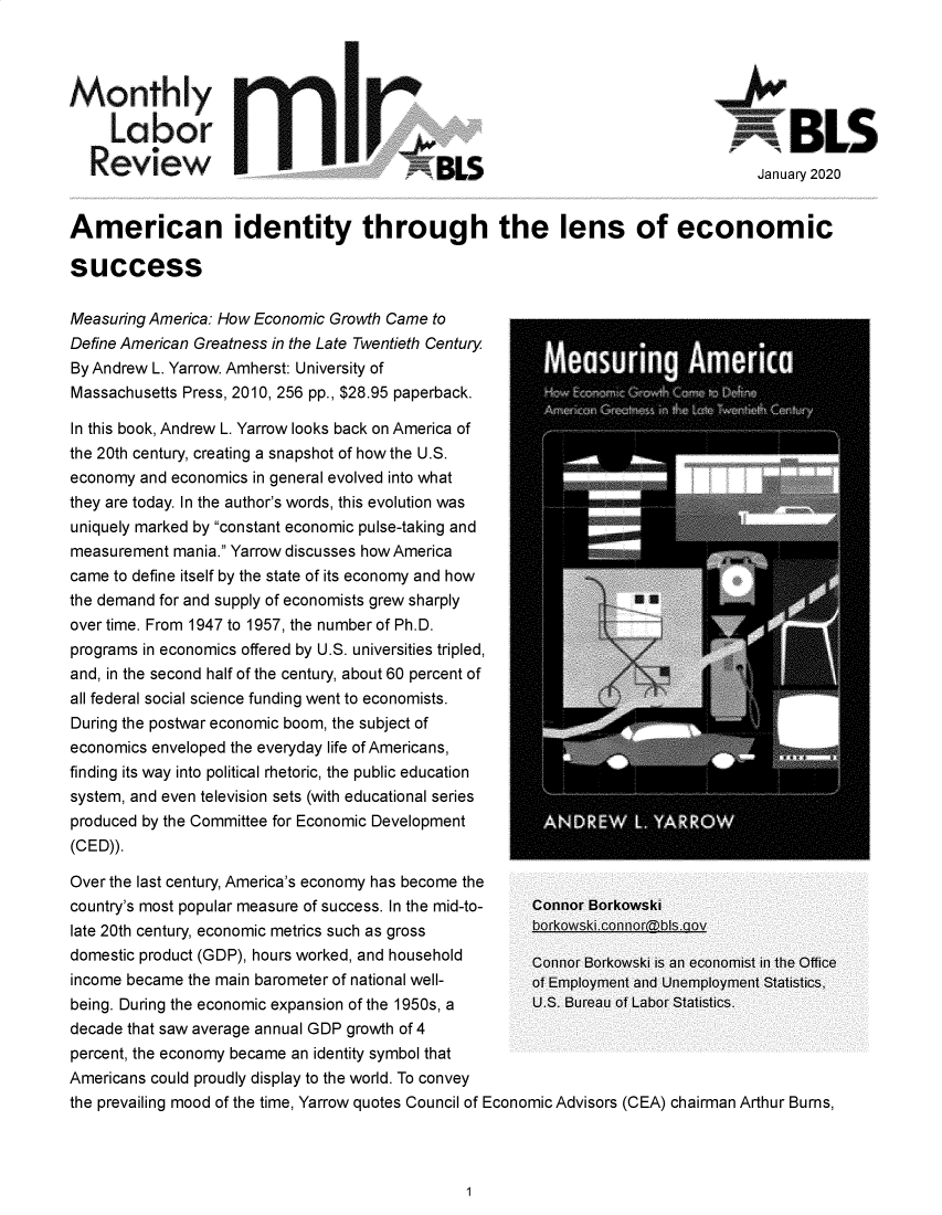 handle is hein.journals/month143 and id is 1 raw text is: 



Monthly

     Labor                                                                    RBLS

   Review                                                                         January 2020


American identity through the lens of economic

success

Measuring America: How Economic Growth Came to
Define American Greatness in the Late Twentieth Century
By Andrew L. Yarrow. Amherst: University of
Massachusetts Press, 2010, 256 pp., $28.95 paperback.                         ;

In this book, Andrew L. Yarrow looks back on America of
the 20th century, creating a snapshot of how the U.S.
economy and economics in general evolved into what
they are today. In the author's words, this evolution was
uniquely marked by constant economic pulse-taking and
measurement mania. Yarrow discusses how America
came to define itself by the state of its economy and how
the demand for and supply of economists grew sharply
overtime. From 1947 to 1957, the number of Ph.D.
programs in economics offered by U.S. universities tripled,
and, in the second half of the century, about 60 percent of
all federal social science funding went to economists.
During the postwar economic boom, the subject of
economics enveloped the everyday life of Americans,
finding its way into political rhetoric, the public education
system, and even television sets (with educational series
produced by the Committee for Economic Development
(CED)).

Over the last century, America's economy has become the
country's most popular measure of success. In the mid-to-  Connor Borkowski
late 20th century, economic metrics such as gross borkowski.connorbIs.aov
domestic product (GDP), hours worked, and household    Connor Borkowski is an economist in the Office
income became the main barometer of national well-  of   Employment and Unemployment Statistics,
being. During the economic expansion of the 1950s, a   U.S. Bureau of Labor Statistics.
decade that saw average annual GDP growth of 4
percent, the economy became an identity symbol that
Americans could proudly display to the world. To convey
the prevailing mood of the time, Yarrow quotes Council of Economic Advisors (CEA) chairman Arthur Burns,


